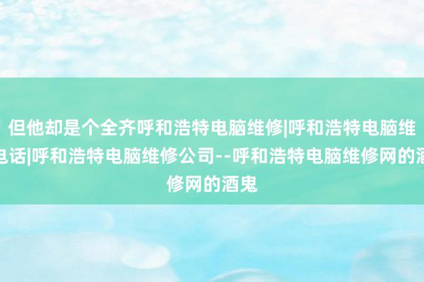 但他却是个全齐呼和浩特电脑维修|呼和浩特电脑维修电话|呼和浩特电脑维修公司--呼和浩特电脑维修网的酒鬼